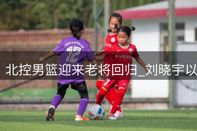 北控男篮迎来老将回归 刘晓宇以双重身份投入新赛季备战
